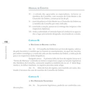 MANUAL DE EVENTOS
                                       IV – à entrada dos agraciados os espectadores, inclusive os
                                           membros do Conselho, com exceção do Grão-Mestre e do
                                           Chanceler da Ordem, conservar-se-ão de pé;
                                       V – usará da palavra o Grão-Mestre ou o Chanceler da Ordem ou
                                           o membro do Conselho por estes indicado;
                                       VI – concluída a oração, passar-se-á à entrega das insígnias e dos
                                            respectivos diplomas;
                                       VII – finda a solenidade a Comissão Especial conduzirá os agracia-
                                            dos a lugar previamente designado, encerrando-se a sessão.


                                       CAPÍTULO IX
192
                                       ♦ DOS LIVROS DE REGISTRO E DE ATAS
MANUAL DE EVENTOS




                                        Art. 34. O Conselho da Ordem terá um livro de registro, rubrica-
                    do pelo Secretário à medida que se fizerem os assentamentos, no qual são inscritos,
                    por ordem cronológica, o nome de cada um dos membros da Ordem, a indicação do
                    grau e os respectivos dados biográficos.
                                        Parágrafo único. À primeira folha do livro de registro lavrar-se-á
                    “Termo de Abertura” contendo os nomes e respectivos cargos ou funções legislativas
                    dos Membros do Conselho, consoante seqüência estabelecida no art. 4° deste Regi-
                    mento e, às folhas imediatas, os registros previstos neste artigo.
                                        Art. 35. Além do livro de registro, será mantido um outro, des-
                    tinado à lavratura das atas de reuniões do Conselho da Ordem.


                                       CAPÍTULO X
                                       ♦ DAS DISPOSIÇÕES TRANSITÓRIAS

                                       Art. 36.   Na presente legislatura, poderão ser conferidas con-
                    decorações:
 