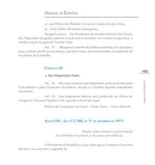 MANUAL DE EVENTOS

                   a) aos Chefes dos Poderes Executivo e Judiciário da União;
                   b) a três Chefes de Estado estrangeiros.
                 Parágrafo único. Os Presidentes do Senado Federal e da Câmara
dos Deputados da gestão anterior à atual será concedida, em caráter excepcional, a
condecoração no grau de Grande Colar.
                    Art. 37. Até que o Conselho da Ordem estabeleça local próprio
para a instalação de sua secretaria, esta funcionará, provisoriamente, no Gabinete do
Secretário do Conselho.



                   CAPÍTULO XI
                                                                                        193
                   ♦ Das Disposições Finais




                                                                                        MANUAL DE EVENTOS
                  Art. 38. Os casos omissos neste Regimento serão resolvidos pelo
Grão-Mestre e pelo Chanceler da Ordem, ouvido o Conselho quando entenderem
necessário.
                 Art. 39. Este Regimento Interno será publicado no Diário do
Congresso Nacional (Seções I e II), quando entrará em vigor.
                   Palácio do Congresso Nacional. – Paulo Torres – Flávio Marcílio



                   ANEXO VII – LEI Nº 5.700, DE 1º DE SETEMBRO DE 1971

                                             Dispõe sobre a forma e a apresentação
                           dos Símbolos Nacionais, e dá outras providências.

                   O Presidente da República, Faço saber que o Congresso Nacional
decreta e eu sanciono a seguinte lei:
 