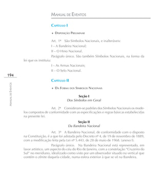 MANUAL DE EVENTOS

                                            CAPÍTULO I
                                            ♦ DISPOSIÇÃO PRELIMINAR

                                            Art. 1º São Símbolos Nacionais, e inalteráveis:
                                            I – A Bandeira Nacional;
                                            II – O Hino Nacional.
                                            Parágrafo único. São também Símbolos Nacionais, na forma da
                    lei que os instituiu:
                                            I – As Armas Nacionais;
                                            II – O Selo Nacional.
194
                                            CAPÍTULO II
MANUAL DE EVENTOS




                                            ♦ DA FORMA DOS SÍMBOLOS NACIONAIS

                                                             Seção I
                                                      Dos Símbolos em Geral

                                      Art. 2º Consideram-se padrões dos Símbolos Nacionais os mode-
                    los compostos de conformidade com as especificações e regras básicas estabelecidas
                    na presente lei.
                                                               Seção II
                                                         Da Bandeira Nacional
                                        Art. 3º A Bandeira Nacional, de conformidade com o disposto
                    na Constituição, é a que foi adotada pelo Decreto nº 4, de 19 de novembro de 1889,
                    com a modificação feita pela Lei nº 5.443, de 28 de maio de 1968. (anexo I).
                                         Parágrafo único. Na Bandeira Nacional está representado, em
                    lavor artístico, um aspecto do céu do Rio de Janeiro, com a constelação “Cruzeiro do
                    Sul” no meridiano, idealizado como visto por um observador situado na vertical que
                    contém o zênite daquela cidade, numa esfera exterior à que se vê na Bandeira.
 