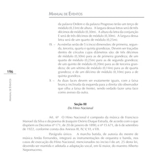 MANUAL DE EVENTOS
                                            da palavra Ordem e da palavra Progresso terão um terço de
                                            módulo (0,33m) de altura. A largura dessas letras será de três
                                            décimos de módulo (0,30m). A altura da letra da conjunção
                                            E será de três décimos de módulo (0,30m). A largura dessa
                                            letra será de um quarto de módulo (0,25m).
                                       IX – As estrelas serão de 5 (cinco) dimensões: de primeira, segun-
                                            da, terceira, quarta e quinta grandezas. Devem ser traçadas
                                            dentro de círculos cujos diâmetros são: de três décimos
                                            de módulo (0,30m) para as de primeira grandeza; de um
                                            quarto de módulo (0,25m) para as de segunda grandeza;
                                            de um quinto de módulo (0,20m) para as de terceira gran-
                                            deza; de um sétimo de módulo (0,14m) para as de quarta
196                                         grandeza; e de um décimo de módulo (0,10m) para a de
                                            quinta grandeza.
                                       X – As duas faces devem ser exatamente iguais, com a faixa
MANUAL DE EVENTOS




                                            branca inclinada da esquerda para a direita (do observador
                                            que olha a faixa de frente), sendo vedado fazer uma face
                                            como avesso da outra.


                                                        Seção III
                                                    Do Hino Nacional

                                       Art. 6º O Hino Nacional é composto da música de Francisco
                    Manoel da Silva e do poema de Joaquim Osório Duque Estrada, de acordo com o que
                    dispõem os Decretos nº 171, de 20 de janeiro de 1890, e nº 15.671, de 6 de setembro
                    de 1922, conforme consta dos Anexos III, IV, V, VI, e VII.
                                      Parágrafo único. A marcha batida, de autoria do mestre de
                    música Antão Fernandes, integrará as instrumentações de orquestra e banda, nos
                    casos de execução do Hino Nacional, mencionados no inciso I do art. 25 desta lei,
                    devendo ser mantida e adotada a adaptação vocal, em fá maior, do maestro Alberto
                    Nepomuceno.
 