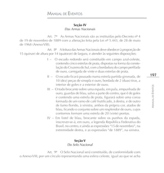 MANUAL DE EVENTOS

                                     Seção IV
                                Das Armas Nacionais

                  Art. 7º As Armas Nacionais são as instituídas pelo Decreto nº 4
de 19 de novembro de 1889 com a alteração feita pela Lei nº 5.443, de 28 de maio
de 1968 (Anexo VIII).
                    Art. 8º A feitura das Armas Nacionais deve obedecer à proporção de
15 (quinze) de altura por 14 (quatorze) de largura, e atender às seguintes disposições:
                   I – O escudo redondo será constituído em campo azul-celeste,
                       contendo cinco estrelas de prata, dispostas na forma da conste-
                       lação do Cruzeiro do Sul, com a bordadura do campo perfilada
                       de ouro, carregada de vinte e duas estrelas de prata.
                   II –  O escudo ficará pousado numa estrela partida-gironada, de        197
                         10 (dez) peças de sinopla e ouro, bordada de 2 (duas) tiras, a
                         interior de goles e a exterior de ouro.




                                                                                          MANUAL DE EVENTOS
                   III – O todo brocante sobre uma espada, em pala, empunhada de
                         ouro, guardas de blau, salvo a parte do centro, que é de goles
                         e contendo uma estrela de prata, figurará sobre uma coroa
                         formada de um ramo de café frutificado, à destra, e de outro
                         de fumo florido, à sinistra, ambos da própria cor, atados de
                         blau, ficando o conjunto sobre um resplendor de ouro, cujos
                         contornos formam uma estrela de 20 (vinte) pontas.
                   IV – Em listel de blau, brocante sobre os punhos da espada,
                         inscrever-se-á, em ouro, a legenda República Federativa do
                         Brasil, no centro, e ainda as expressões “15 de novembro”, na
                         extremidade destra, e as expressões “de 1889”, na sinistra.


                                      Seção V
                                  Do Selo Nacional

                   Art. 9º O Selo Nacional será constituído, de conformidade com
o Anexo VIII, por um círculo representando uma esfera celeste, igual ao que se acha
 