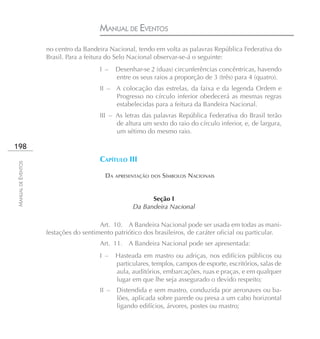 MANUAL DE EVENTOS
                    no centro da Bandeira Nacional, tendo em volta as palavras República Federativa do
                    Brasil. Para a feitura do Selo Nacional observar-se-á o seguinte:
                                       I –    Desenhar-se 2 (duas) circunferências concêntricas, havendo
                                              entre os seus raios a proporção de 3 (três) para 4 (quatro).
                                       II – A colocação das estrelas, da faixa e da legenda Ordem e
                                            Progresso no círculo inferior obedecerá as mesmas regras
                                            estabelecidas para a feitura da Bandeira Nacional.
                                       III – As letras das palavras República Federativa do Brasil terão
                                             de altura um sexto do raio do círculo inferior, e, de largura,
                                             um sétimo do mesmo raio.

198
                                       CAPÍTULO III
MANUAL DE EVENTOS




                                       � DA APRESENTAÇÃO DOS SÍMBOLOS NACIONAIS



                                                          Seção I
                                                    Da Bandeira Nacional

                                       Art. 10. A Bandeira Nacional pode ser usada em todas as mani-
                    festações do sentimento patriótico dos brasileiros, de caráter oficial ou particular.
                                       Art. 11. A Bandeira Nacional pode ser apresentada:
                                       I –    Hasteada em mastro ou adriças, nos edifícios públicos ou
                                              particulares, templos, campos de esporte, escritórios, salas de
                                              aula, auditórios, embarcações, ruas e praças, e em qualquer
                                              lugar em que lhe seja assegurado o devido respeito;
                                       II –   Distendida e sem mastro, conduzida por aeronaves ou ba-
                                              lões, aplicada sobre parede ou presa a um cabo horizontal
                                              ligando edifícios, árvores, postes ou mastro;
 