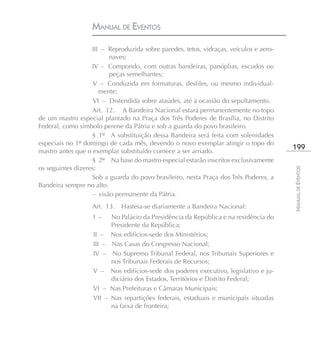 MANUAL DE EVENTOS

                   III – Reproduzida sobre paredes, tetos, vidraças, veículos e aero-
                         naves;
                   IV – Compondo, com outras bandeiras, panóplias, escudos ou
                         peças semelhantes;
                    V – Conduzida em formaturas, desfiles, ou mesmo individual-
                      mente;
                    VI – Distendida sobre ataúdes, até a ocasião do sepultamento.
                   Art. 12. A Bandeira Nacional estará permanentemente no topo
de um mastro especial plantado na Praça dos Três Poderes de Brasília, no Distrito
Federal, como símbolo perene da Pátria e sob a guarda do povo brasileiro.
                   § 1º A substituição dessa Bandeira será feita com solenidades
especiais no 1º domingo de cada mês, devendo o novo exemplar atingir o topo do
mastro antes que o exemplar substituído comece a ser arriado.
                                                                                         199
                   § 2º Na base do mastro especial estarão inscritos exclusivamente
os seguintes dizeres:




                                                                                         MANUAL DE EVENTOS
                   Sob a guarda do povo brasileiro, nesta Praça dos Três Poderes, a
Bandeira sempre no alto.
                   – visão permanente da Pátria.
                   Art. 13.    Hasteia-se diariamente a Bandeira Nacional:
                   I –     No Palácio da Presidência da República e na residência do
                           Presidente da República;
                   II –    Nos edifícios-sede dos Ministérios;
                   III –   Nas Casas do Congresso Nacional;
                   IV –    No Supremo Tribunal Federal, nos Tribunais Superiores e
                           nos Tribunais Federais de Recursos;
                   V –     Nos edifícios-sede dos poderes executivo, legislativo e ju-
                           diciário dos Estados, Territórios e Distrito Federal;
                   VI –    Nas Prefeituras e Câmaras Municipais;
                   VII –   Nas repartições federais, estaduais e municipais situadas
                           na faixa de fronteira;
 