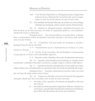 MANUAL DE EVENTOS
                                        VIII – Nas Missões Diplomáticas, Delegações junto a Organismo
                                               Internacionais e Repartições Consulares de carreira respei-
                                               tados os usos locais dos países em que tiverem sede.
                                        IX – Nas unidades da Marinha Mercante, de acordo com as Leis e Regu-
                                              lamentos da navegação, polícia naval e praxes internacionais.
                                       Art. 14. Hasteia-se, obrigatoriamente, a Bandeira Nacional, nos
                    dias de festa ou de luto nacional, em todas as repartições públicas, nos estabeleci-
                    mentos de ensino e sindicatos.
                                       Parágrafo único. Nas escolas públicas ou particulares, é obriga-
                    tório o hasteamento solene da Bandeira Nacional, durante o ano letivo, pelo menos
                    uma vez por semana.
                                       Art. 15. A Bandeira Nacional pode ser hasteada e arriada a
200
                    qualquer hora do dia ou da noite.
                                       § 1º Normalmente faz-se o hasteamento às 8 horas e o arria-
MANUAL DE EVENTOS




                    mento às 18 horas.
                                       § 2º No dia 19 de novembro, Dia da Bandeira, o hasteamento
                    é realizado às 12 horas, com solenidades especiais.
                                        § 3º Durante a noite a Bandeira deve estar devidamente iluminada.
                                      Art. 16. Quando várias bandeiras são hasteadas ou arriadas simul-
                    taneamente, a Bandeira Nacional é a primeira a atingir o topo e a última a dele descer.
                                         Art. 17. Quando em funeral, a Bandeira fica a meio-mastro ou a meia-
                    adriça. Nesse caso, no hasteamento ou arriamento, deve ser levada inicialmente até o topo.
                                      Parágrafo único. Quando conduzida em marcha, indica-se o luto
                    por um laço de crepe atado junto à lança.
                                       Art. 18. Hasteia-se a Bandeira Nacional em funeral nas seguintes
                    situações, desde que não coincidam com os dias de festa nacional:
                                        I –  Em todo o País, quando o Presidente da República decretar
                                             luto oficial;
                                        II – Nos edifícios-sede dos poderes legislativos federais, estaduais ou
                                             municipais, quando determinado pelos respectivos presidentes,
                                             por motivo de falecimento de um de seus membros;
 