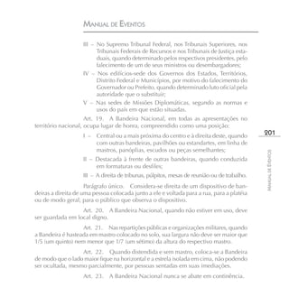 MANUAL DE EVENTOS

                    III – No Supremo Tribunal Federal, nos Tribunais Superiores, nos
                          Tribunais Federais de Recursos e nos Tribunais de Justiça esta-
                          duais, quando determinado pelos respectivos presidentes, pelo
                          falecimento de um de seus ministros ou desembargadores;
                    IV – Nos edifícios-sede dos Governos dos Estados, Territórios,
                          Distrito Federal e Municípios, por motivo do falecimento do
                          Governador ou Prefeito, quando determinado luto oficial pela
                          autoridade que o substituir;
                    V – Nas sedes de Missões Diplomáticas, segundo as normas e
                          usos do país em que estão situadas.
                     Art. 19. A Bandeira Nacional, em todas as apresentações no
território nacional, ocupa lugar de honra, compreendido como uma posição:
                    I – Central ou a mais próxima do centro e à direita deste, quando         201
                        com outras bandeiras, pavilhões ou estandartes, em linha de
                        mastros, panóplias, escudos ou peças semelhantes;




                                                                                              MANUAL DE EVENTOS
                    II – Destacada à frente de outras bandeiras, quando conduzida
                         em formaturas ou desfiles;
                    III – A direita de tribunas, púlpitos, mesas de reunião ou de trabalho.
                     Parágrafo único. Considera-se direita de um dispositivo de ban-
deiras a direita de uma pessoa colocada junto a ele e voltada para a rua, para a platéia
ou de modo geral, para o público que observa o dispositivo.
                  Art. 20. A Bandeira Nacional, quando não estiver em uso, deve
ser guardada em local digno.
                   Art. 21. Nas repartições públicas e organizações militares, quando
a Bandeira é hasteada em mastro colocado no solo, sua largura não deve ser maior que
1/5 (um quinto) nem menor que 1/7 (um sétimo) da altura do respectivo mastro.
                  Art. 22. Quando distendida e sem mastro, coloca-se a Bandeira
de modo que o lado maior fique na horizontal e a estrela isolada em cima, não podendo
ser ocultada, mesmo parcialmente, por pessoas sentadas em suas imediações.
                    Art. 23. A Bandeira Nacional nunca se abate em continência.
 