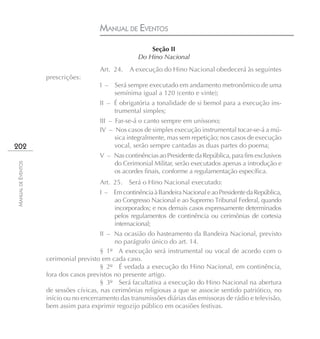 MANUAL DE EVENTOS
                                                         Seção II
                                                     Do Hino Nacional
                                       Art. 24.   A execução do Hino Nacional obedecerá às seguintes
                    prescrições:
                                       I – Será sempre executado em andamento metronômico de uma
                                           semínima igual a 120 (cento e vinte);
                                       II – É obrigatória a tonalidade de si bemol para a execução ins-
                                            trumental simples;
                                       III – Far-se-á o canto sempre em uníssono;
                                       IV – Nos casos de simples execução instrumental tocar-se-á a mú-
                                             sica integralmente, mas sem repetição; nos casos de execução
202                                          vocal, serão sempre cantadas as duas partes do poema;
                                       V – Nas continências ao Presidente da República, para fins exclusivos
                                           do Cerimonial Militar, serão executados apenas a introdução e
MANUAL DE EVENTOS




                                           os acordes finais, conforme a regulamentação específica.
                                       Art. 25.   Será o Hino Nacional executado:
                                       I – Em continência à Bandeira Nacional e ao Presidente da República,
                                           ao Congresso Nacional e ao Supremo Tribunal Federal, quando
                                           incorporados; e nos demais casos expressamente determinados
                                           pelos regulamentos de continência ou cerimônias de cortesia
                                           internacional;
                                        II – Na ocasião do hasteamento da Bandeira Nacional, previsto
                                             no parágrafo único do art. 14.
                                        § 1º A execução será instrumental ou vocal de acordo com o
                    cerimonial previsto em cada caso.
                                        § 2º É vedada a execução do Hino Nacional, em continência,
                    fora dos casos previstos no presente artigo.
                                        § 3º Será facultativa a execução do Hino Nacional na abertura
                    de sessões cívicas, nas cerimônias religiosas a que se associe sentido patriótico, no
                    início ou no encerramento das transmissões diárias das emissoras de rádio e televisão,
                    bem assim para exprimir regozijo público em ocasiões festivas.
 