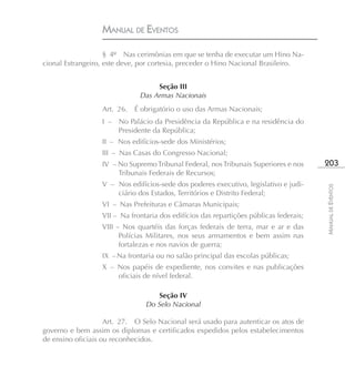 MANUAL DE EVENTOS

                    § 4º Nas cerimônias em que se tenha de executar um Hino Na-
cional Estrangeiro, este deve, por cortesia, preceder o Hino Nacional Brasileiro.


                                   Seção III
                              Das Armas Nacionais
                  Art. 26.   É obrigatório o uso das Armas Nacionais;
                  I –   No Palácio da Presidência da República e na residência do
                        Presidente da República;
                  II – Nos edifícios-sede dos Ministérios;
                  III – Nas Casas do Congresso Nacional;
                  IV – No Supremo Tribunal Federal, nos Tribunais Superiores e nos      203
                       Tribunais Federais de Recursos;
                  V – Nos edifícios-sede dos poderes executivo, legislativo e judi-




                                                                                        MANUAL DE EVENTOS
                      ciário dos Estados, Territórios e Distrito Federal;
                  VI – Nas Prefeituras e Câmaras Municipais;
                  VII – Na frontaria dos edifícios das repartições públicas federais;
                  VIII – Nos quartéis das forças federais de terra, mar e ar e das
                        Polícias Militares, nos seus armamentos e bem assim nas
                        fortalezas e nos navios de guerra;
                  IX – Na frontaria ou no salão principal das escolas públicas;
                  X – Nos papéis de expediente, nos convites e nas publicações
                      oficiais de nível federal.

                                    Seção IV
                                Do Selo Nacional

                    Art. 27. O Selo Nacional será usado para autenticar os atos de
governo e bem assim os diplomas e certificados expedidos pelos estabelecimentos
de ensino oficiais ou reconhecidos.
 