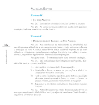 MANUAL DE EVENTOS

                                       CAPÍTULO IV
                                       • DAS CORES NACIONAIS

                                       Art. 28.   Consideram-se cores nacionais o verde e o amarelo.
                                         Art. 29. As Cores nacionais podem ser usadas sem quaisquer
                    restrições, inclusive associadas a azul e branco.


                                       CAPÍTULO V
                                       • DO RESPEITO DEVIDO À BANDEIRA E AO HINO NACIONAL

204                                      Art. 30. Nas cerimônias de hasteamento ou arriamento, nas
                    ocasiões em que a Bandeira se apresentar em marcha ou cortejo, assim como durante
                    a execução do Hino Nacional, todos devem tomar atitude de respeito, de pé e em
MANUAL DE EVENTOS




                    silêncio, o civis do sexo masculino com a cabeça descoberta e os militares em con-
                    tinência, segundo os regulamentos das respectivas corporações.
                                       Parágrafo único.   É vedada qualquer outra forma de saudação.
                                       Art. 31. São consideradas manifestações de desrespeito à Ban-
                    deira Nacional, e portanto proibidas:
                                       I – Apresentá-la em mau estado de conservação.
                                       II – Mudar-lhe a forma, as cores, as proporções, o dístico ou
                                            acrescentar-lhe outras inscrições;
                                       III – Usá-la como roupagem, reposteiro, pano de boca, guarnição
                                             de mesa, revestimento de tribuna, ou como cobertura de
                                             placas, retratos, painéis ou monumentos a inaugurar;
                                       IV – Reproduzi-la em rótulos ou invólucros de produtos expostos
                                            à venda.
                                       Art. 32. As Bandeiras em mau estado de conservação devem ser
                    entregues a qualquer Unidade Militar, para que sejam incineradas no Dia da Bandeira,
                    segundo o cerimonial peculiar.
 