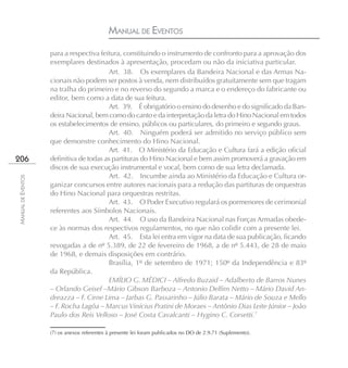 MANUAL DE EVENTOS
                    para a respectiva feitura, constituindo o instrumento de confronto para a aprovação dos
                    exemplares destinados à apresentação, procedam ou não da iniciativa particular.
                                         Art. 38. Os exemplares da Bandeira Nacional e das Armas Na-
                    cionais não podem ser postos à venda, nem distribuídos gratuitamente sem que tragam
                    na tralha do primeiro e no reverso do segundo a marca e o endereço do fabricante ou
                    editor, bem como a data de sua feitura.
                                         Art. 39. É obrigatório o ensino do desenho e do significado da Ban-
                    deira Nacional, bem como do canto e da interpretação da letra do Hino Nacional em todos
                    os estabelecimentos de ensino, públicos ou particulares, do primeiro e segundo graus.
                                         Art. 40. Ninguém poderá ser admitido no serviço público sem
                    que demonstre conhecimento do Hino Nacional.
                                         Art. 41. O Ministério da Educação e Cultura fará a edição oficial
206                 definitiva de todas as partituras do Hino Nacional e bem assim promoverá a gravação em
                    discos de sua execução instrumental e vocal, bem como de sua letra declamada.
                                         Art. 42. Incumbe ainda ao Ministério da Educação e Cultura or-
MANUAL DE EVENTOS




                    ganizar concursos entre autores nacionais para a redução das partituras de orquestras
                    do Hino Nacional para orquestras restritas.
                                         Art. 43. O Poder Executivo regulará os pormenores de cerimonial
                    referentes aos Símbolos Nacionais.
                                         Art. 44. O uso da Bandeira Nacional nas Forças Armadas obede-
                    ce às normas dos respectivos regulamentos, no que não colidir com a presente lei.
                                         Art. 45. Esta lei entra em vigor na data de sua publicação, ficando
                    revogadas a de nº 5.389, de 22 de fevereiro de 1968, a de nº 5.443, de 28 de maio
                    de 1968, e demais disposições em contrário.
                                         Brasília, 1º de setembro de 1971; 150º da Independência e 83º
                    da República.
                                         EMÍLIO G. MÉDICI – Alfredo Buzaid – Adalberto de Barros Nunes
                    – Orlando Geisel –Mário Gibson Barboza – Antonio Delfim Netto – Mário David An-
                    dreazza – F. Cirne Lima – Jarbas G. Passarinho – Júlio Barata – Mário de Souza e Mello
                    – F. Rocha Lagôa – Marcus Vinícius Pratini de Moraes – Antônio Dias Leite Júnior – João
                    Paulo dos Reis Velloso – José Costa Cavalcanti – Hygino C. Corsetti.7

                    (7) os anexos referentes à presente lei foram publicados no DO de 2.9.71 (Suplemento).
 