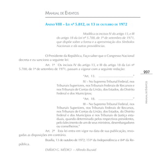 MANUAL DE EVENTOS

                   ANEXO VIII – LEI Nº 5.812, DE 13 DE OUTUBRO DE 1972

                                               Modifica os incisos IV do artigo 13, e III
                           do artigo 18 da Lei nº 5.700, de 1º de setembro de 1971,
                           que dispõe sobre a forma e a apresentação dos Símbolos
                           Nacionais e dá outras providências.


                   O Presidente da República, Faço saber que o Congresso Nacional
decreta e eu sanciono a seguinte lei:
                   Art. 1º Os incisos IV do artigo 13, e III do artigo 18 da Lei nº
5.700, de 1º de setembro de 1971, passam a vigorar com a seguinte redação:
                                                                                                       207
                                                “Art. 13.   .......................................”
                                              IV – No Supremo Tribunal Federal, nos




                                                                                                       MANUAL DE EVENTOS
                           Tribunais Superiores, nos Tribunais Federais de Recursos e
                           nos Tribunais de Contas da União, dos Estados, do Distrito
                           Federal e dos Municípios;
                                                “Art. 18.   .......................................”
                                               III – No Supremo Tribunal Federal, nos
                           Tribunais Superiores, nos Tribunais Federais de Recursos,
                           nos Tribunais de Contas da União, dos Estados, do Distrito
                           Federal e dos Municípios e nos Tribunais de Justiça esta-
                           duais, quando determinado pelos respectivos presidentes,
                           pelo falecimento de um de seus ministros, desembargadores
                           ou conselheiros.”
                   Art. 2º Esta lei entra em vigor na data de sua publicação, revo-
gadas as disposições em contrário.
                   Brasília, 13 de outubro de 1972; 151º da Independência e 84º da Re-
pública.
                   EMÍLIO G. MÉDICI – Alfredo Buzaid
 