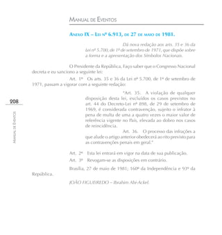 MANUAL DE EVENTOS

                                      ANEXO IX – LEI Nº 6.913, DE 27 DE MAIO DE 1981.
                                                                   Dá nova redação aos arts. 35 e 36 da
                                              Lei nº 5.700, de 1º de setembro de 1971, que dispõe sobre
                                              a forma e a apresentação dos Símbolos Nacionais.

                                       O Presidente da República, Faço saber que o Congresso Nacional
                    decreta e eu sanciono a seguinte lei:
                                      Art. 1º Os arts. 35 e 36 da Lei nº 5.700, de 1º de setembro de
                    1971, passam a vigorar com a seguinte redação:
                                                                  “Art. 35. A violação de qualquer
                                              disposição desta lei, excluídos os casos previstos no
208                                           art. 44 do Decreto-Lei nº 898, de 29 de setembro de
                                              1969, é considerada contravenção, sujeito o infrator à
MANUAL DE EVENTOS




                                              pena de multa de uma a quatro vezes o maior valor de
                                              referência vigente no País, elevada ao dobro nos casos
                                              de reincidência.
                                                                  Art. 36. O processo das infrações a
                                              que alude o artigo anterior obedecerá ao rito previsto para
                                              as contravenções penais em geral.”

                                      Art. 2º Esta lei entrará em vigor na data de sua publicação.
                                      Art. 3º Revogam-se as disposições em contrário.
                                      Brasília, 27 de maio de 1981; 160º da Independência e 93º da
                    República.
                                      JOÃO FIGUEIREDO – Ibrahim Abi-Ackel.
 