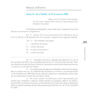 MANUAL DE EVENTOS

                             ANEXO X – LEI Nº 8.421, DE 11 DE MAIO DE 1992

                                                            Altera a Lei nº 5.700, de 1º de setembro
                                          de 1971, que “dispõe sobre a forma e a apresentação dos
                                          Símbolos Nacionais.”

                   O Presidente da República, Faço saber que o Congresso Nacional
decreta e eu sanciono a seguinte lei:
                    Art. 1º Os arts. 1º e 3º, os incisos I do art. 8º, e VIII do art. 26, da
Lei nº 5.700, de 1º de setembro de 1971, passam a vigorar com a seguinte redação:
                             “Art. 1º São Símbolos Nacionais:
                                                                                                                                     209
                             I –      a Bandeira Nacional;
                             II – o Hino Nacional;




                                                                                                                                     MANUAL DE EVENTOS
                             III – as Armas Nacionais; e
                             IV – o Selo Nacional.

..................................................................................................................................
                     Art. 3º A Bandeira Nacional, adotada pelo Decreto nº 4, de 19
de novembro de 1889, com as modificações da Lei nº 5.443, de 28 de maio de 1968,
fica alterada na forma do Anexo I desta lei, devendo ser atualizada sempre que ocorrer
a criação ou a extinção de estados.
                     1º As constelações que figuram na Bandeira Nacional correspon-
dem ao aspecto do céu, na cidade do Rio de Janeiro, às 8 horas e 30 minutos do dia
15 de novembro de 1889 (doze horas siderais) e devem ser consideradas como vistas
por um observador situado fora da esfera celeste.
                     2º Os novos estados da Federação serão representados por
estrelas que compõem o aspecto celeste referido no parágrafo anterior, de modo a
permitir-lhes a inclusão no círculo azul da Bandeira Nacional sem afetar a disposição
estética original constante do desenho proposto pelo Decreto nº 4, de 19 de novembro
de 1889.
 