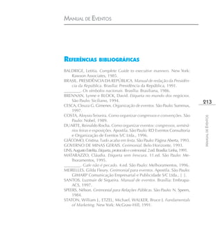 MANUAL DE EVENTOS




REFERÊNCIAS BIBLIOGRÁFICAS
BALDRIGE, Letitia. Complete Guide to executive manners. New York:
    Rawson Associates, 1985.
BRASIL. PRESIDÊNCIA DA REPÚBLICA. Manual de redação da Presidên-
    cia da República. Brasília: Presidência da República, 1991.
________. Os símbolos nacionais. Brasília: Brasiliana, 1986.
BRENNAN, Lynne e BLOCK, David. Etiqueta no mundo dos negócios.
    São Paulo: Siciliano, 1994.                                                          213
CESCA, Cleuza G. Gimenes. Organização de eventos. São Paulo: Summus,
    1997.
COSTA, Aloysio Teixeira. Como organizar congressos e convenções. São




                                                                                         MANUAL DE EVENTOS
    Paulo: Nobel, 1989.
DUARTE, Reinaldo Rocha. Como organizar eventos: congressos, seminá-
    rios feiras e exposições. Apostila. São Paulo: RD Eventos Consultoria
    e Organização de Eventos S/C Ltda., 1996.
GIÁCOMO, Cristina. Tudo acaba em festa. São Paulo: Página Aberta, 1993.
GOVERNO DE MINAS GERAIS. Cerimonial. Belo Horizonte, 1993.
LINS, Augusto Estelita. Etiqueta, protocolo e cerimonial. 2.ed. Brasília: Linha, 1991.
MATARAZZO, Cláudia. Etiqueta sem frescura. 11.ed. São Paulo: Me-
    lhoramentos, 1995.
________. Gafe não é pecado. 4.ed. São Paulo: Melhoramentos, 1996.
MEIRELLES, Gilda Fleury. Cerimonial para eventos. Apostila. São Paulo:
    GIMARP Comunicação Empresarial e Publicidade S/C Ltda., [ ].
SANTOS, Luzmair de Siqueira. Manual de eventos. Brasília: Embrapa-
    ACS, 1997.
SPEERS, Nélson. Cerimonial para Relações Públicas. São Paulo: N. Speers,
    1984.
STATON, William J., ETZEL, Michael, WALKER, Bruce J. Fundamentals
    of Marketing. New York: McGraw-Hill, 1991.
 