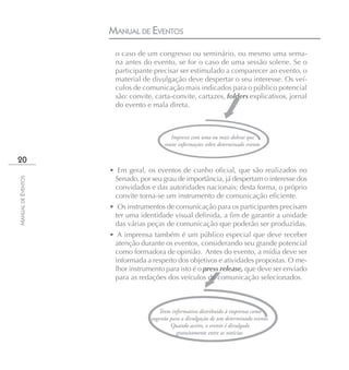 MANUAL DE EVENTOS
                      o caso de um congresso ou seminário, ou mesmo uma sema-
                      na antes do evento, se for o caso de uma sessão solene. Se o
                      participante precisar ser estimulado a comparecer ao evento, o
                      material de divulgação deve despertar o seu interesse. Os veí-
                      culos de comunicação mais indicados para o público potencial
                      são: convite, carta-convite, cartazes, folders explicativos, jornal
                      do evento e mala direta.



                                          Impresso com uma ou mais dobras que
                                       reúne informações sobre determinado evento.

20
                    • Em geral, os eventos de cunho oficial, que são realizados no
                     Senado, por seu grau de importância, já despertam o interesse dos
MANUAL DE EVENTOS




                     convidados e das autoridades nacionais; desta forma, o próprio
                     convite torna-se um instrumento de comunicação eficiente.
                    • Os instrumentos de comunicação para os participantes precisam
                     ter uma identidade visual definida, a fim de garantir a unidade
                     das várias peças de comunicação que poderão ser produzidas.
                    • A imprensa também é um público especial que deve receber
                     atenção durante os eventos, considerando seu grande potencial
                     como formadora de opinião. Antes do evento, a mídia deve ser
                     informada a respeito dos objetivos e atividades propostas. O me-
                     lhor instrumento para isto é o press release, que deve ser enviado
                     para as redações dos veículos de comunicação selecionados.



                                     Texto informativo distribuído à imprensa como
                                  sugestão para a divulgação de um determinado evento.
                                           Quando aceito, o evento é divulgado
                                              gratuitamente entre as notícias.
 