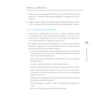 MANUAL DE EVENTOS

• Durante os eventos pode-se distribuir aos jornalistas um “kit de
 imprensa” contendo informações completas a respeito do aconte-
 cimento.
• Sugere-se que sejam convidados os principais jornalistas que fa-
 zem a cobertura de temas relacionados ao propósito do evento.

1.2.4   Programação das Atividades

• Com base na definição do projeto, é preciso detalhar todas
 as atividades que serão desenvolvidas durante o evento, assim
 como prever os horários de início e de término das mesmas e
 os recursos humanos e materiais necessários.
• Em alguns eventos é preciso contar com a participação de pa-
                                                                        21
 lestrantes, expositores ou moderadores. Nesses casos, deve-se
 tomar uma série de providências extras:




                                                                       MANUAL DE EVENTOS
  – contatar os palestrantes selecionados para checar seu interesse
    em participar do evento e sua disponibilidade em relação à
    data e horários estabelecidos;
  – enviar ofício para formalizar o convite, após a concordância
    do palestrante;
  – receber confirmação por escrito do palestrante;
  – incluir o palestrante definitivamente na programação do evento;
  – entrar em contato para definir o tipo de recurso audiovisual
    necessário, solicitar resumo do currículo e enviar o programa
    oficial do evento;
  – verificar com o palestrante a possibilidade de distribuir resumo
    da palestra aos participantes;
  – enviar passagem, reservar hotel e alimentação, conforme o
    caso;
  – definir se haverá pagamento dos palestrantes.
 