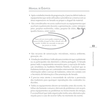 MANUAL DE EVENTOS

• Após o estabelecimento da programação, é preciso definir todos os
  equipamentos que serão utilizados e providenciar a reserva com as
  áreas responsáveis no Senado ou propor o aluguel do material.
• São considerados recursos audiovisuais os equipamentos que
 auxiliam o palestrante durante a apresentação, como: retropro-
 jetor, projetor multimídia, vídeo, projetor de slides, flip chart,
 quadro branco, entre outros.


       Trata-se de um recurso gráfico composto por um
    conjunto de folhas de papel ou bloco colocado sobre um
        cavalete. As folhas são conectadas no topo para
                    que possam ser viradas.
                                                                        23




                                                                       MANUAL DE EVENTOS
• São recursos de sonorização: microfones, música ambiente,
 gravação, etc.
• A tradução simultânea é indicada para eventos em que o palestrante
  ou os participantes não dominem o idioma português. O Senado
  possui todo o equipamento necessário para a execução de tradu-
  ção simultânea no Auditório Petrônio Portella. É possível que os
  tradutores tenham que ser contratados externamente. Para maiores
  informações sobre o serviço de tradutores, entrar em contato com
  a Secretaria de Informação e Documentação do Senado.
• É preciso estar atento à necessidade de solicitar a permissão
 dos tradutores para quaisquer reproduções dos conteúdos tra-
 duzidos.
• Todos os equipamentos devem ser testados antes do evento. As
  falhas são bastante comuns e derivam de problemas com os pró-
  prios equipamentos ou problemas no fornecimento de energia.
  É aconselhável que todo organizador tenha uma alternativa pla-
  nejada para o caso de ocorrer falha no momento do evento.
 