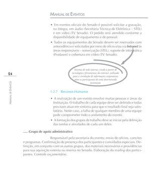 MANUAL DE EVENTOS
                                       • Em eventos oficiais do Senado é possível solicitar a gravação,
                                        na íntegra, em áudio (Secretaria Técnica de Eletrônica – STEL)
                                        e em vídeo (TV Senado). O pedido será atendido conforme a
                                        disponibilidade de equipamento e de pessoal.
                                       • Todos os equipamentos do Senado devem ser reservados com
                                         antecedência e solicitados por meio de ofício e/ou via Intranet às
                                         áreas responsáveis – sonorização (STEL), suporte de informática
                                         (Prodasen) e cobertura em vídeo (TV Senado).



                                                          Sistema de rede interna, criado a partir de
24                                                     tecnologias e ferramentas da internet, utilizado
                                                        para a circulação de informações corporativas
                                                          entre os participantes de uma determinada
MANUAL DE EVENTOS




                                                                           instituição.


                                       1.2.7   Recursos Humanos

                                       • A realização de um evento envolve muitas pessoas e áreas da
                                        Instituição. O trabalho de cada equipe deve ser definido e todas
                                        precisam atuar em sintonia para que o resultado final seja satis-
                                        fatório. Neste caso, a falha de qualquer membro de uma equipe
                                        pode comprometer todo o andamento do evento.
                                       • A formação dos grupos de trabalho deve se iniciar pela definição
                                         das tarefas e atividades de cada um deles:

                    ..... Grupo de apoio administrativo
                                       Responsável pela secretaria do evento: envio de ofícios, convites
                    e programas. Confirmação de presença dos participantes e convidados especiais. De-
                    finição, em conjunto com os outros grupos, dos materiais necessários e providências
                    para sua aquisição externa ou reserva no Senado. Elaboração do mailing dos partici-
                    pantes. Controle orçamentário.
 