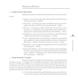 MANUAL DE EVENTOS

..... Grupo de apoio operacional
                   Responsável pela execução de tarefas específicas durante o evento,
como:
                    • limpeza – para serviços de limpeza do local do evento (Secretaria
                      de Serviços Gerais – SGER);
                    • segurança – para segurança dos convidados especiais e partici-
                      pantes (Secretaria de Polícia do Senado Federal – SPOL);
                    • técnico – este grupo envolve vários tipos de serviços, como:
                      operação e manutenção dos equipamentos eletro-eletrônicos e
                      gravação das palestras (Secretaria Técnica de Eletrônica – STEL);
                    • engenharia – para serviços de infra-estrutura, como iluminação
                      e eletricidade (Secretaria de Engenharia – SENG);                       25
                    • copa – responsável pelo serviço de água e café para as autoridades
                      que compõem a mesa principal durante os eventos (Secretaria de




                                                                                             MANUAL DE EVENTOS
                      Patrimônio – SPATR, e Secretaria de Serviços Gerais – SGER);
                    • taquigrafia – para os registros taquigráficos do evento (Secretaria
                      de Taquigrafia – STAQ);
                    • serviço de intérprete – para os encontros pessoais entre autoridades
                      brasileiras e estrangeiras (Secretaria de Informação e Documen-
                      tação – SIDOC e, conforme o caso, Secretaria de Administração
                      de Contratações – SADCON).
..... Grupo de apoio à recepção
                   Responsável pela recepção dos participantes e acompanhamento
de todo o evento. A recepção das autoridades convidadas é de responsabilidade da
Secretaria de Relações Públicas e a recepção dos demais participantes deve ser re-
alizada por meio da contratação de recepcionistas especializados. Dependendo do
evento, os recepcionistas poderão atuar na secretaria do evento, realizando inscrições,
distribuindo material e fornecendo informações.
                    • O dimensionamento da quantidade de pessoas envolvidas em
                     cada um dos grupos de apoio depende diretamente do tamanho
 