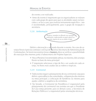 MANUAL DE EVENTOS
                                          do evento a ser realizado.
                                        • Antes do evento é importante que os organizadores se reúnam
                                         com cada grupo de apoio para que as atividades sejam esclare-
                                         cidas e, se for o caso, para realizar treinamento específico – isto
                                         é recomendado, principalmente, para o grupo de recepção e
                                         secretaria.

                                        1.2.8 Ambientação
                                                             Bandeira, estandarte ou flâmula com mensagem
                                                             publicitária, confeccionado em papel, plástico ou
                                                                tecido, impresso de um ou ambos os lados.

26
                                         Definir a decoração a ser usada durante o evento. No caso de ar-
MANUAL DE EVENTOS




                    ranjos florais é preciso contratar o serviço de terceiros (Secretaria de Administração de
                    Contratações). Se forem necessários faixas e banners, deve-se verificar a possibilidade
                    de execução dos mesmos junto à Subsecretaria de Projetos Especiais.
                                        • Para o Plenário é recomendado utilizar, no máximo, dois arranjos
                                         florais na base da mesa principal.
                                        • É importante selecionar o tipo de flor a ser usada em cada ar-
                                         ranjo. As flores mais usadas são as nobres e tropicais.

                                        1.2.9   Cerimonial

                                        • Todo evento requer o planejamento de seu cerimonial, seja para
                                          definir a precedência das autoridades, a disposição das mesmas
                                          na mesa principal, a colocação de bandeiras ou mesmo para
                                          ajudar a definir a seqüência da cerimônia.
                                        • No Senado, o Cerimonial da Presidência é responsável pelo
                                         planejamento do cerimonial nos eventos em que o Presidente
                                         da Casa esteja presente; para os demais casos, a Secretaria de
                                         Relações Públicas é a responsável pelas orientações técnicas.
 