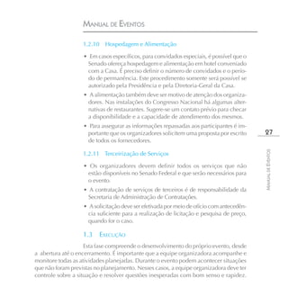 MANUAL DE EVENTOS

                   1.2.10    Hospedagem e Alimentação

                   • Em casos específicos, para convidados especiais, é possível que o
                    Senado ofereça hospedagem e alimentação em hotel conveniado
                    com a Casa. É preciso definir o número de convidados e o perío-
                    do de permanência. Este procedimento somente será possível se
                    autorizado pela Presidência e pela Diretoria-Geral da Casa.
                   • A alimentação também deve ser motivo de atenção dos organiza-
                     dores. Nas instalações do Congresso Nacional há algumas alter-
                     nativas de restaurantes. Sugere-se um contato prévio para checar
                     a disponibilidade e a capacidade de atendimento dos mesmos.
                   • Para assegurar as informações repassadas aos participantes é im-
                    portante que os organizadores solicitem uma proposta por escrito       27
                    de todos os fornecedores.




                                                                                          MANUAL DE EVENTOS
                   1.2.11 Terceirização de Serviços

                   • Os organizadores devem definir todos os serviços que não
                    estão disponíveis no Senado Federal e que serão necessários para
                    o evento.
                   • A contratação de serviços de terceiros é de responsabilidade da
                     Secretaria de Administração de Contratações.
                   • A solicitação deve ser efetivada por meio de ofício com antecedên-
                     cia suficiente para a realização de licitação e pesquisa de preço,
                     quando for o caso.

                   1.3      EXECUÇÃO
                    Esta fase compreende o desenvolvimento do próprio evento, desde
a abertura até o encerramento. É importante que a equipe organizadora acompanhe e
monitore todas as atividades planejadas. Durante o evento podem acontecer situações
que não foram previstas no planejamento. Nesses casos, a equipe organizadora deve ter
controle sobre a situação e resolver questões inesperadas com bom senso e rapidez.
 