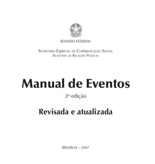 SENADO FEDERAL

  SECRETARIA ESpeCIAL DE COmuNICAÇÃO SOCIAL
         SECRETARIA DE RELAÇÕES PÚBLICAS




Manual de Eventos
                 2a edição


  Revisada e atualizada



               BRASÍLIA – 2007
 