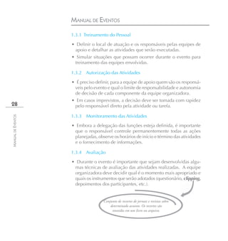 MANUAL DE EVENTOS
                    1.3.1 Treinamento do Pessoal

                    • Definir o local de atuação e os responsáveis pelas equipes de
                     apoio e detalhar as atividades que serão executadas.
                    • Simular situações que possam ocorrer durante o evento para
                     treinamento das equipes envolvidas.

                    1.3.2 Autorização das Atividades

                    • É preciso definir, para a equipe de apoio quem são os responsá-
                     veis pelo evento e qual o limite de responsabilidade e autonomia
                     de decisão de cada componente da equipe organizadora.
                    • Em casos imprevistos, a decisão deve ser tomada com rapidez
28                   pelo responsável direto pela atividade ou tarefa.

                    1.3.3   Monitoramento das Atividades
MANUAL DE EVENTOS




                    • Embora a delegação das funções esteja definida, é importante
                     que o responsável controle permanentemente todas as ações
                     planejadas, observe os horários de início e término das atividades
                     e o fornecimento de informações.

                    1.3.4 Avaliação

                    • Durante o evento é importante que sejam desenvolvidas algu-
                     mas técnicas de avaliação das atividades realizadas. A equipe
                     organizadora deve decidir qual é o momento mais apropriado e
                     quais os instrumentos que serão adotados (questionário, clipping,
                     depoimentos dos participantes, etc.).


                                    Conjunto de recortes de jornais e revistas sobre
                                        determinado assunto. Os recortes são
                                         reunidos em um livro ou arquivo.
 