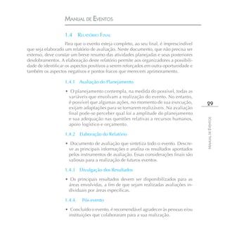 MANUAL DE EVENTOS

                   1.4      RELATÓRIO FINAL
                    Para que o evento esteja completo, ao seu final, é imprescindível
que seja elaborado um relatório de avaliação. Neste documento, que não precisa ser
extenso, deve constar um breve resumo das atividades planejadas e seus posteriores
desdobramentos. A elaboração deste relatório permite aos organizadores a possibili-
dade de identificar os aspectos positivos a serem reforçados em outra oportunidade e
também os aspectos negativos e pontos fracos que merecem aprimoramento.

                   1.4.1 Avaliação do Planejamento

                   • O planejamento contempla, na medida do possível, todas as
                    variáveis que envolvam a realização do evento. No entanto,
                    é possível que algumas ações, no momento de sua execução,            29
                    exijam adaptações para se tornarem realizáveis. Na avaliação
                    final pode-se perceber qual foi a amplitude do planejamento
                    e sua adequação nas questões relativas a recursos humanos,




                                                                                        MANUAL DE EVENTOS
                    apoio logístico e orçamento.

                   1.4.2    Elaboração do Relatório

                   • Documento de avaliação que sintetiza todo o evento. Descre-
                    ve as principais informações e analisa os resultados apontados
                    pelos instrumentos de avaliação. Essas considerações finais são
                    valiosas para a realização de futuros eventos.

                   1.4.3    Divulgação dos Resultados

                   • Os principais resultados devem ser disponibilizados para as
                    áreas envolvidas, a fim de que sejam realizadas avaliações in-
                    dividuais por áreas específicas.

                   1.4.4.     Pós-evento

                   • Concluído o evento, é recomendável agradecer às pessoas e/ou
                    instituições que colaboraram para a sua realização.
 