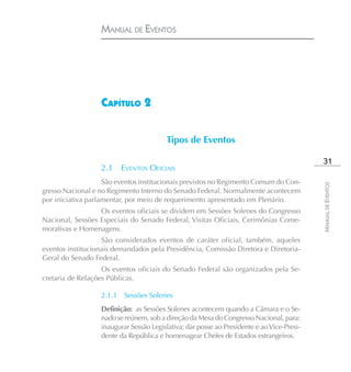 MANUAL DE EVENTOS




                  CAPÍTULO 2


                                        Tipos de Eventos

                                                                                            31
                  2.1     EVENTOS OFICIAIS
                    São eventos institucionais previstos no Regimento Comum do Con-




                                                                                           MANUAL DE EVENTOS
gresso Nacional e no Regimento Interno do Senado Federal. Normalmente acontecem
por iniciativa parlamentar, por meio de requerimento apresentado em Plenário.
                  Os eventos oficiais se dividem em Sessões Solenes do Congresso
Nacional, Sessões Especiais do Senado Federal, Visitas Oficiais, Cerimônias Come-
morativas e Homenagens.
                   São considerados eventos de caráter oficial, também, aqueles
eventos institucionais demandados pela Presidência, Comissão Diretora e Diretoria-
Geral do Senado Federal.
                   Os eventos oficiais do Senado Federal são organizados pela Se-
cretaria de Relações Públicas.

                  2.1.1   Sessões Solenes
                  Definição: as Sessões Solenes acontecem quando a Câmara e o Se-
                  nado se reúnem, sob a direção da Mesa do Congresso Nacional, para:
                  inaugurar Sessão Legislativa; dar posse ao Presidente e ao Vice-Presi-
                  dente da República e homenagear Chefes de Estados estrangeiros.
 