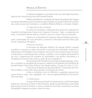MANUAL DE EVENTOS

                 A cobertura fotográfica e jornalística deve ser solicitada à Secretaria
Especial de Comunicação Social do Senado Federal.
                     Pode-se providenciar a instalação de sistema de projeção de imagens
em espaços alternativos, para os eventos em que se espera um grande número de convida-
dos, como as salas das Comissões e o Auditório Petrônio Portella, no Senado Federal.
                   • Programação das atividades
                   O roteiro da cerimônia é elaborado de acordo com o disposto no
Capítulo II do Regimento Comum do Congresso Nacional. Após a composição da
mesa, o Presidente declara aberta a Sessão e anuncia o motivo de sua realização.
                   Verificar se o Presidente do Supremo Tribunal Federal estará pre-
sente à solenidade. Em caso afirmativo, comunicar à Secretaria-Geral da Mesa para
fins de composição de lugares.                                                              33
                    • Recursos humanos
                    À Secretaria de Relações Públicas do Senado Federal compete




                                                                                           MANUAL DE EVENTOS
coordenar e executar as ações necessárias à realização da solenidade, conforme as
deliberações da Presidência do Congresso Nacional e da Secretaria-Geral da Mesa.
A elaboração e a distribuição dos convites, a interface com os órgãos administrativos
da Casa, a organização do receptivo às autoridades e aos demais convidados e a
divulgação do evento estão entre as ações de sua competência.
                    Ao Cerimonial da Presidência do Senado compete planejar, orien-
tar e coordenar as atividades de recepção e audiências do gabinete do Presidente do
Senado Federal. (Para Visitas Oficiais com Sessão Solene, ver pág. 46, item 2.1.4.2).
                    A Secretaria de Polícia do Senado Federal e a Secretaria de Assis-
tência Médica e Social dão apoio durante a realização do evento.
                    Como a cerimônia ocorre no Plenário, as questões operacionais
(apoio técnico, copa, som, taquigrafia, etc.) são de responsabilidade da Secretaria-
Geral da Mesa.
                    • Ambientação
                    Arranjos de flores para Sessões Comemorativas ou de Homenagens
podem ser colocados em frente à Mesa Diretora, desde que devidamente autorizados
pela Secretaria-Geral da Mesa, e com o cuidado de não cobrir visualmente as Armas
da República dispostas na parte central da mesa.
 