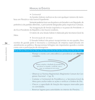 MANUAL DE EVENTOS
                                       • Cerimonial
                                       As Sessões Solenes realizar-se-ão com qualquer número de mem-
                    bros em Plenário e não haverá Expediente.
                                         Somente poderão fazer uso da palavra um Senador e um Deputado, de
                    preferência de partidos diferentes, e previamente designados pelas respectivas Câmaras.
                                       Na inauguração de Sessão Legislativa e na posse do Presidente e
                    do Vice-Presidente da República não haverá oradores.
                                       O roteiro de uma Sessão Solene é elaborado pela Secretaria-Geral da
                    Mesa.
                                       • Terceirização de serviços
                                       O Senado Federal não possui recepcionistas no seu quadro. Para
34                  eventos de grande porte é necessária a contratação de empresa especializada em
                    atendimento ao público. Recepcionistas bilíngües são importantes quando o evento
                    conta com a participação de estrangeiros.
MANUAL DE EVENTOS




                    Dicas Dicas Dicas Dicas Dicas Dicas Dicas Dicas Dicas Dicas Dicas Dicas Dicas
                                        – Planejar o evento com antecedência e providenciar um checklist
                                           completo.



                                               Relação completa e detalhada de providências
                                                que devem ser tomadas e verificads, uma a
                                                    uma, na realização de um evento.


                                        – Observar as Normas Regimentais (Regimento Comum do Con-
                                           gresso Nacional – Cap. II).
                                        – Contatar o Cerimonial da Presidência e a Secretaria-Geral da
                                           Mesa para avaliar todas as ações e verificar a Ordem do Dia.
                                        – Checar a capacidade de lotação dos espaços reservados para
                                           os convidados.
                                        – Reservar lugares para autoridades no interior do Plenário.
 