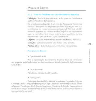 MANUAL DE EVENTOS

                    2.1.2 Posse do Presidente e do Vice-Presidente da República
                    Definição: Sessão Solene destinada a dar posse ao Presidente e
                    ao Vice-Presidente da República.
                    De acordo com o Capítulo II, art. 38, das Normas de Cerimonial
                    Público: “Compete ao Congresso Nacional organizar e executar
                    a cerimônia do compromisso constitucional. O Chefe do Ce-
                    rimonial receberá do Presidente do Congresso esclarecimento
                    sobre a cerimônia, bem como sobre a participação na mesma
                    das Missões Especiais e do Corpo Diplomático”.
                    Objetivo: dar posse ao Presidente e ao Vice-Presidente da República.
                    Duração: aproximadamente uma hora e trinta minutos.
                                                                                             35
                    Público-alvo: autoridades civis, militares e diplomáticas.




                                                                                            MANUAL DE EVENTOS
                    PROCEDIMENTOS BÁSICOS:

                    • Operacionalização
                  Para a organização da cerimônia de posse deve ser constituído
um grupo de trabalho formado por funcionários do Senado Federal e da Câmara dos
Deputados.

                    • Local do evento
                    Plenário da Câmara dos Deputados.

                    • Participantes
                    Participam da solenidade, além de Senadores e Deputados Federais,
Chefes de Estado, Delegações Estrangeiras, Corpo Diplomático creditado no Brasil, líderes
religiosos, Presidentes dos Tribunais Superiores, Ministros de Estado, Governadores,
familiares e amigos do Presidente e do Vice-Presidente eleitos, assim como a imprensa
internacional e nacional.
 