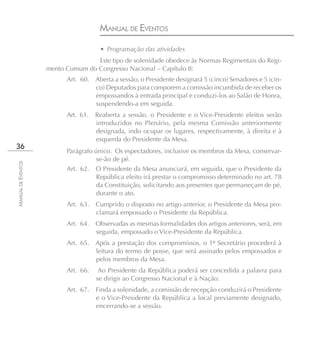 MANUAL DE EVENTOS
                                      • Programação das atividades
                                   Este tipo de solenidade obedece às Normas Regimentais do Regi-
                    mento Comum do Congresso Nacional – Capítulo II:
                          Art. 60. Aberta a sessão, o Presidente designará 5 (cinco) Senadores e 5 (cin-
                                   co) Deputados para comporem a comissão incumbida de receber os
                                   empossandos à entrada principal e conduzi-los ao Salão de Honra,
                                   suspendendo-a em seguida.
                          Art. 61.   Reaberta a sessão, o Presidente e o Vice-Presidente eleitos serão
                                     introduzidos no Plenário, pela mesma Comissão anteriormente
                                     designada, indo ocupar os lugares, respectivamente, à direita e à
                                     esquerda do Presidente da Mesa.
36
                          Parágrafo único. Os espectadores, inclusive os membros da Mesa, conservar-
                                     se-ão de pé.
MANUAL DE EVENTOS




                          Art. 62. O Presidente da Mesa anunciará, em seguida, que o Presidente da
                                     República eleito irá prestar o compromisso determinado no art. 78
                                     da Constituição, solicitando aos presentes que permaneçam de pé,
                                     durante o ato.
                          Art. 63.   Cumprido o disposto no artigo anterior, o Presidente da Mesa pro-
                                     clamará empossado o Presidente da República.
                          Art. 64. Observadas as mesmas formalidades dos artigos anteriores, será, em
                                   seguida, empossado o Vice-Presidente da República.
                          Art. 65. Após a prestação dos compromissos, o 1º Secretário procederá à
                                   leitura do termo de posse, que será assinado pelos empossados e
                                   pelos membros da Mesa.
                          Art. 66.    Ao Presidente da República poderá ser concedida a palavra para
                                     se dirigir ao Congresso Nacional e à Nação.
                          Art. 67.   Finda a solenidade, a comissão de recepção conduzirá o Presidente
                                     e o Vice-Presidente da República a local previamente designado,
                                     encerrando-se a sessão.
 