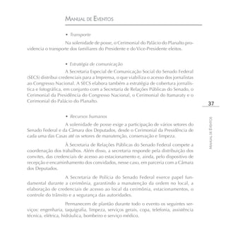 MANUAL DE EVENTOS

                   • Transporte
                   Na solenidade de posse, o Cerimonial do Palácio do Planalto pro-
videncia o transporte dos familiares do Presidente e do Vice-Presidente eleitos.


                   • Estratégia de comunicação
                     A Secretaria Especial de Comunicação Social do Senado Federal
(SECS) distribui credenciais para a Imprensa, o que viabiliza o acesso dos jornalistas
ao Congresso Nacional. A SECS elabora também a estratégia de cobertura jornalís-
tica e fotográfica, em conjunto com a Secretaria de Relações Públicas do Senado, o
Cerimonial da Presidência do Congresso Nacional, o Cerimonial do Itamaraty e o
Cerimonial do Palácio do Planalto.
                                                                                          37

                   • Recursos humanos




                                                                                         MANUAL DE EVENTOS
                  A solenidade de posse exige a participação de vários setores do
Senado Federal e da Câmara dos Deputados, desde o Cerimonial da Presidência de
cada uma das Casas até os setores de manutenção, conservação e limpeza.
                   À Secretaria de Relações Públicas do Senado Federal compete a
coordenação dos trabalhos. Além disso, a secretaria responde pela distribuição dos
convites, das credenciais de acesso ao estacionamento e, ainda, pelo dispositivo de
recepção e encaminhamento dos convidados, nesse caso, em parceria com a Câmara
dos Deputados.
                   A Secretaria de Polícia do Senado Federal exerce papel fun-
damental durante a cerimônia, garantindo a manutenção da ordem no local, a
elaboração de credenciais de acesso ao local da cerimônia, estacionamentos, o
controle do trânsito e a segurança das autoridades.
                     Permanecem de plantão durante todo o evento os seguintes ser-
viços: engenharia, taquigrafia, limpeza, serviços gerais, copa, telefonia, assistência
técnica, elétrica, hidráulica, bombeiro e serviço médico.
 
