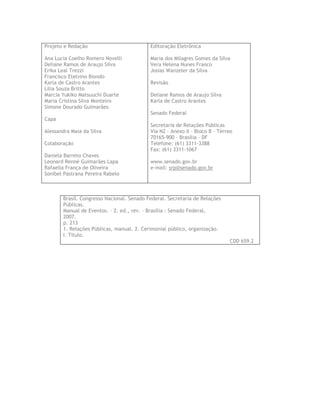 Projeto e Redação                          Editoração Eletrônica

Ana Lucia Coelho Romero Novelli            Maria dos Milagres Gomes da Silva
Deliane Ramos de Araujo Silva              Vera Helena Nunes Franco
Erika Leal Trezzi                          Josias Wanzeler da Silva
Francisco Etelvino Biondo
Karla de Castro Arantes                    Revisão
Lilia Souza Britto
Marcia Yukiko Matsuuchi Duarte             Deliane Ramos de Araujo Silva
Maria Cristina Silva Monteiro              Karla de Castro Arantes
Simone Dourado Guimarães
                                           Senado Federal
Capa
                                           Secretaria de Relações Públicas
Alessandra Maia da Silva                   Via N2 – Anexo II – Bloco B – Térreo
                                           70165-900 – Brasília – DF
Colaboração                                Telefone: (61) 3311-3388
                                           Fax: (61) 3311-1067
Daniela Barreto Chaves
Leonard Renné Guimarães Lapa               www.senado.gov.br
Rafaella França de Oliveira                e-mail: srp@senado.gov.br
Sonibel Pastrana Pereira Rabelo



       Brasil. Congresso Nacional. Senado Federal. Secretaria de Relações
       Públicas.
       Manual de Eventos. – 2. ed., rev. – Brasília : Senado Federal,
       2007.
       p. 213
       1. Relações Públicas, manual. 2. Cerimonial público, organização.
       I. Título.
                                                                             CDD 659.2
 