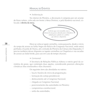 MANUAL DE EVENTOS
                                       • Ambientação
                                        No interior do Plenário, a decoração é composta por um arranjo
                    de flores nobres, colocado em frente à Mesa Diretora, e pela Bandeira nacional, co-
                    locada à direita da mesa.



                                                               A direita aqui será entendida como a
                                                        direita de uma pessoa colocada junto à Bandeira e
                                                                voltada para a platéia ou o público
                                                                     que observa o dispositivo.



38                                     Deve-se colocar tapete vermelho, como passarela, desde o início
                    da rampa de acesso ao Salão Negro do Palácio do Congresso Nacional, onde estará
                    perfilada a Guarda de Honra, até a entrada do Plenário da Câmara dos Deputados. É
MANUAL DE EVENTOS




                    preciso tambérm deixar dispostos os tapetes vermelhos na Chapelaria e nas escadas
                    de acesso ao Salão Verde, para uso em caso de tempo chuvoso.

                                       • Cerimonial
                                        A Secretaria de Relações Públicas elabora o roteiro geral da ce-
                    rimônia de posse, que contempla duas opções, considerando possíveis alterações
                    climáticas (dias ensolarados e dias chuvosos).
                                       Os seguintes itens são abordados no roteiro:
                                       – local e horário do início da programação;
                                       – formação do cortejo presidencial;
                                       – deslocamento até o Congresso Nacional;
                                       – chegada ao Congresso Nacional;
                                       – posicionamento das autoridades no Plenário;
                                       – compromisso constitucional;
                                       – saída das autoridades.
 