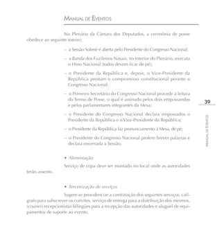 MANUAL DE EVENTOS

                  No Plenário da Câmara dos Deputados, a cerimônia de posse
obedece ao seguinte roteiro:

                   – a Sessão Solene é aberta pelo Presidente do Congresso Nacional;
                   – a Banda dos Fuzileiros Navais, no interior do Plenário, executa
                     o Hino Nacional (todos devem ficar de pé);
                   – o Presidente da República e, depois, o Vice-Presidente da
                     República prestam o compromisso constitucional perante o
                     Congresso Nacional;
                   – o Primeiro Secretário do Congresso Nacional procede à leitura
                     do Termo de Posse, o qual é assinado pelos dois empossandos
                                                                                          39
                     e pelos parlamentares integrantes da Mesa;
                   – o Presidente do Congresso Nacional declara empossados o




                                                                                         MANUAL DE EVENTOS
                     Presidente da República e o Vice-Presidente da República;
                   – o Presidente da República faz pronunciamento à Mesa, de pé;
                   – o Presidente do Congresso Nacional profere breves palavras e
                     declara encerrada a Sessão.


                   • Alimentação
                   Serviço de copa deve ser montado no local onde as autoridades
terão assento.


                   • Terceirização de serviços
                    Sugere-se providenciar a contratação dos seguintes serviços: calí-
grafo para subscrever os convites, serviço de entrega para a distribuição dos mesmos,
(courier) recepcionistas bilíngües para a recepção das autoridades e aluguel de equi-
pamentos de suporte ao evento.
 