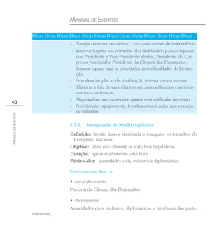 MANUAL DE EVENTOS

                    Dicas Dicas Dicas Dicas Dicas Dicas Dicas Dicas Dicas Dicas Dicas Dicas Dicas
                                      – Planejar o evento, no mínimo, com quatro meses de antecedência.
                                      – Reservar lugares nas primeiras filas do Plenário para as esposas
                                          dos Presidente e Vice-Presidente eleitos, Presidente do Con-
                                          gresso Nacional e Presidente da Câmara dos Deputados.
                                      –   Reservar espaço para os convidados com dificuldades de locomo-
                                          ção.
                                      –   Providenciar placas de sinalização interna para o evento.
                                      –   Elaborar a lista de convidados com antecedência e confirmar
                                          nomes e endereços.
                                      –   Alugar toalhas para as mesas de apoio a serem utilizadas no evento.
40
                                      –   Providenciar equipamento de radiocomunicação para a equipe
                                          de trabalho.
MANUAL DE EVENTOS




                                      2.1.3.    Inauguração de Sessão Legislativa

                                      Definição: Sessão Solene destinada a inaugurar os trabalhos do
                                       Congresso Nacional.
                                      Objetivo: abrir oficialmente os trabalhos legislativos.
                                      Duração: aproximadamente uma hora.
                                      Público-alvo: autoridades civis, militares e diplomáticas.

                                      PROCEDIMENTOS BÁSICOS:

                                      • Local do evento
                                      Plenário da Câmara dos Deputados.

                                      • Participantes
                                      Autoridades civis, militares, diplomáticas e familiares dos parla-
                    mentares.
 