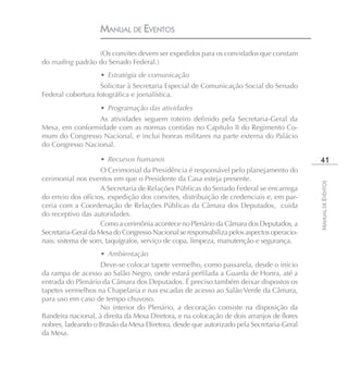 MANUAL DE EVENTOS

                  (Os convites devem ser expedidos para os convidados que constam
do mailing padrão do Senado Federal.)
                    • Estratégia de comunicação
                   Solicitar à Secretaria Especial de Comunicação Social do Senado
Federal cobertura fotográfica e jornalística.
                    • Programação das atividades
                 As atividades seguem roteiro definido pela Secretaria-Geral da
Mesa, em conformidade com as normas contidas no Capítulo II do Regimento Co-
mum do Congresso Nacional, e inclui honras militares na parte externa do Palácio
do Congresso Nacional.

                    • Recursos humanos                                                       41
                     O Cerimonial da Presidência é responsável pelo planejamento do
cerimonial nos eventos em que o Presidente da Casa esteja presente.




                                                                                            MANUAL DE EVENTOS
                     A Secretaria de Relações Públicas do Senado Federal se encarrega
do envio dos ofícios, expedição dos convites, distribuição de credenciais e, em par-
ceria com a Coordenação de Relações Públicas da Câmara dos Deputados, cuida
do receptivo das autoridades.
                     Como a cerimônia acontece no Plenário da Câmara dos Deputados, a
Secretaria-Geral da Mesa do Congresso Nacional se responsabiliza pelos aspectos operacio-
nais: sistema de som, taquígrafos, serviço de copa, limpeza, manutenção e segurança.
                    • Ambientação
                   Deve-se colocar tapete vermelho, como passarela, desde o início
da rampa de acesso ao Salão Negro, onde estará perfilada a Guarda de Honra, até a
entrada do Plenário da Câmara dos Deputados. É preciso também deixar dispostos os
tapetes vermelhos na Chapelaria e nas escadas de acesso ao Salão Verde da Câmara,
para uso em caso de tempo chuvoso.
                   No interior do Plenário, a decoração consiste na disposição da
Bandeira nacional, à direita da Mesa Diretora, e na colocação de dois arranjos de flores
nobres, ladeando o Brasão da Mesa Diretora, desde que autorizado pela Secretaria-Geral
da Mesa.
 