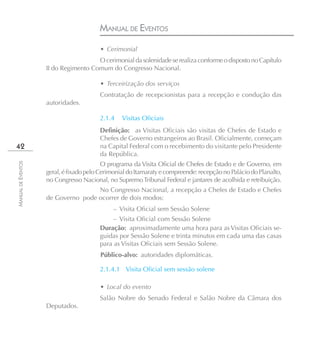 MANUAL DE EVENTOS
                                        • Cerimonial
                                      O cerimonial da solenidade se realiza conforme o disposto no Capítulo
                    II do Regimento Comum do Congresso Nacional.

                                        • Terceirização dos serviços
                                        Contratação de recepcionistas para a recepção e condução das
                    autoridades.

                                        2.1.4    Visitas Oﬁciais
                                        Definição: as Visitas Oficiais são visitas de Chefes de Estado e
                                        Chefes de Governo estrangeiros ao Brasil. Oficialmente, começam
42                                      na Capital Federal com o recebimento do visitante pelo Presidente
                                        da República.
                                          O programa da Visita Oficial de Chefes de Estado e de Governo, em
MANUAL DE EVENTOS




                    geral, é fixado pelo Cerimonial do Itamaraty e compreende: recepção no Palácio do Planalto,
                    no Congresso Nacional, no Supremo Tribunal Federal e jantares de acolhida e retribuição.
                                    No Congresso Nacional, a recepção a Chefes de Estado e Chefes
                    de Governo pode ocorrer de dois modos:
                                              – Visita Oficial sem Sessão Solene
                                             – Visita Oficial com Sessão Solene
                                        Duração: aproximadamente uma hora para as Visitas Oficiais se-
                                        guidas por Sessão Solene e trinta minutos em cada uma das casas
                                        para as Visitas Oficiais sem Sessão Solene.
                                        Público-alvo: autoridades diplomáticas.

                                        2.1.4.1 Visita Oﬁcial sem sessão solene

                                        • Local do evento
                                        Salão Nobre do Senado Federal e Salão Nobre da Câmara dos
                    Deputados.
 