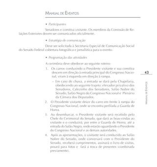 MANUAL DE EVENTOS

                  • Participantes
                    Senadores e comitiva visitante. Os membros da Comissão de Re-
lações Exteriores devem ser comunicados oficialmente.

                  • Estratégia de comunicação
                  Deve ser solicitada à Secretaria Especial de Comunicação Social
do Senado Federal cobertura fotográfica e jornalística para o evento.

                  • Programação das atividades
                  A cerimônia deve obedecer ao seguinte roteiro:
                  1.   Os carros conduzindo o Presidente visitante e sua comitiva
                       descem em direção à entrada principal do Congresso Nacio-     43
                       nal, viram à esquerda em direção à rampa.
                      – Em caso de chuva, a entrada se dará pela Chapelaria,




                                                                                    MANUAL DE EVENTOS
                          obedecendo ao seguinte trajeto: elevador privativo dos
                          Senadores, Cafezinho dos Senadores, Salão Nobre do
                          Senado, Salão Negro do Congresso Nacional e Plenário
                          da Câmara dos Deputados.
                  2. O Presidente visitante desce do carro em frente à rampa do
                     Congresso Nacional, onde se encontra perfilada a Guarda de
                     Honra.
                  3. Ao desembarcar, o Presidente visitante será recebido pelo
                     Chefe do Cerimonial do Senado, que dará as boas-vindas ao
                     visitante e o conduzirá, por entre a Guarda de Honra, até a
                     entrada do Salão Negro, onde estarão aguardando o Presidente
                     do Congresso Nacional e as demais autoridades.
                  4. Após as apresentações, o visitante será conduzido ao Salão
                     Nobre do Senado, onde conversará com o Presidente do
                     Senado, receberá cumprimentos, assinará o livro de visitas,
                     posará para fotos e fará a troca de presentes (combinada
                     previamente).
 