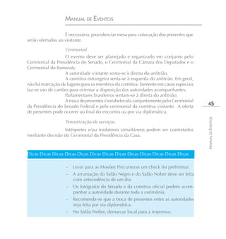 MANUAL DE EVENTOS

                   É necessário, providenciar mesa para colocação dos presentes que
serão ofertados ao visitante.

                   Cerimonial
                   O evento deve ser planejado e organizado em conjunto pelo
Cerimonial da Presidência do Senado, o Cerimonial da Câmara dos Deputados e o
Cerimonial do Itamaraty.
                   A autoridade visitante senta-se à direita do anfitrião.
                   A comitiva estrangeira senta-se à esquerda do anfitrião. Em geral,
não há marcação de lugares para os membros da comitiva. Somente em casos especiais
faz-se uso de cartões para orientar a disposição das autoridades acompanhantes.
                   Parlamentares brasileiros sentam-se à direita do anfitrião.
                   A troca de presentes é estabelecida conjuntamente pelo Cerimonial
da Presidência do Senado Federal e pelo cerimonial da comitiva visitante. A oferta
                                                                                         45
de presentes pode ocorrer ao final do encontro ou por via diplomática.




                                                                                        MANUAL DE EVENTOS
                   Terceirização de serviços
                 Intérpretes e/ou tradutores simultâneos podem ser contratados
mediante decisão do Cerimonial da Presidência da Casa.



Dicas Dicas Dicas Dicas Dicas Dicas Dicas Dicas Dicas Dicas Dicas Dicas Dicas

                   –   Levar para as Missões Precursoras um check list preliminar.
                   – A arrumação do Salão Negro e do Salão Nobre deve ser feita
                     com antecedência de um dia.
                   –   Os fotógrafos do Senado e da comitiva oficial podem acom-
                       panhar a autoridade durante toda a cerimônia.
                   –   Recomenda-se que a troca de presentes entre as autoridades
                       seja feita por via diplomática.
                   –   No Salão Nobre, demarcar local para a imprensa.
 