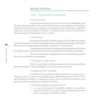 MANUAL DE EVENTOS
                                        2.1.4.2    Visita Oﬁcial com Sessão Solene

                                        • Local do evento
                                        A cerimônia se realiza no Plenário da Câmara dos Deputados ou no
                    Plenário do Senado Federal, de acordo com decisão da Mesa Diretora do Congresso
                    Nacional. Cabe ressaltar que o parlamentar estrangeiro, de acordo com o dispositivo
                    regimental, só será recebido em Plenário se o Parlamento do seu país der tratamento
                    igual aos congressistas brasileiros que o visitem.

                                        • Participantes
                                         Fazem parte da lista de convidados para uma Visita Oficial com Sessão
                    Solene: Embaixadores, Ministros de Estado, Ministros de Tribunais Superiores, Organismos
46                  Internacionais e representantes dos Estados, Imprensa e Comitiva Oficial.
                                         Os Senadores não recebem convite para participação em sessão, porém
MANUAL DE EVENTOS




                    os membros da Comissão de Relações Exteriores devem ser comunicados oficialmente.
                                      Os convites devem ser expedidos para os convidados que constam
                    do mailing padrão do Senado Federal.

                                        • Estratégia de comunicação
                                      Deve ser solicitada à Secretaria Especial de Comunicação Social
                    do Senado Federal cobertura fotográfica e jornalística para o evento.

                                        • Programação das Atividades
                                       O Cerimonial do Itamaraty organiza Missões Precursoras com o
                    objetivo de dar ao visitante, antecipadamente, conhecimento sobre o roteiro da vi-
                    sita e informações sobre o Congresso Nacional, no que se refere às instalações, aos
                    procedimentos de segurança e à duração do evento.
                                        A cerimônia obedece ao seguinte roteiro:
                                        1. os carros conduzindo o Presidente visitante e sua comitiva
                                           descem em direção à entrada principal do Congresso Nacional,
                                           viram à esquerda em direção à rampa.
 