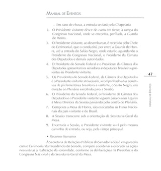 MANUAL DE EVENTOS

                        – Em caso de chuva, a entrada se dará pela Chapelaria
                  2. O Presidente visitante desce do carro em frente à rampa do
                      Congresso Nacional, onde se encontra, perfilada, a Guarda
                      de Honra.
                  3. O Presidente visitante, ao desembarcar, é recebido pelo Chefe
                     do Cerimonial, que o conduzirá, por entre a Guarda de Hon-
                     ra, até a entrada do Salão Negro, onde estarão aguardando o
                     Presidente do Congresso Nacional, o Presidente da Câmara
                     dos Deputados e demais autoridades.
                  4. O Presidente do Senado Federal e o Presidente da Câmara dos
                     Deputados apresentam os senadores e deputados brasileiros pre-
                     sentes ao Presidente visitante.
                                                                                        47
                  5. Os Presidentes do Senado Federal, da Câmara dos Deputados
                     e o Presidente visitante atravessam, acompanhados das comiti-
                     vas de parlamentares brasileira e visitante, o Salão Negro, em




                                                                                       MANUAL DE EVENTOS
                     direção ao Plenário escolhido para a Sessão.
                  6. O Presidente do Senado Federal, o Presidente da Câmara dos
                     Deputados e o Presidente visitante seguem para os seus lugares
                     à Mesa Diretora da Sessão passando pelo centro do Plenário.
                  7. Composta a Mesa de Honra, são executados os Hinos Nacio-
                     nais do país visitante e do Brasil.
                  8. A Sessão transcorre sob a orientação da Secretaria-Geral da
                     Mesa.
                  9. Encerrada a Sessão, o Presidente visitante sairá pelo mesmo
                     caminho de entrada, ou seja, pela rampa principal.

                   • Recursos humanos
                    À Secretaria de Relações Públicas do Senado Federal, em parceria
com o Cerimonial da Presidência do Senado, compete coordenar e executar as ações
necessárias à realização da solenidade, conforme as deliberações da Presidência do
Congresso Nacional e da Secretaria-Geral da Mesa.
 