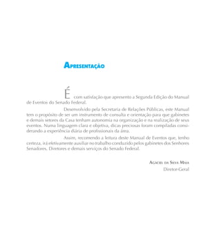 APRESENTAÇÃO


                   É  com satisfação que apresento a Segunda Edição do Manual
de Eventos do Senado Federal.
                   Desenvolvido pela Secretaria de Relações Públicas, este Manual
tem o propósito de ser um instrumento de consulta e orientação para que gabinetes
e demais setores da Casa tenham autonomia na organização e na realização de seus
eventos. Numa linguagem clara e objetiva, dicas preciosas foram compiladas consi-
derando a experiência diária de profissionais da área.
                     Assim, recomendo a leitura deste Manual de Eventos que, tenho
certeza, irá efetivamente auxiliar no trabalho conduzido pelos gabinetes dos Senhores
Senadores, Diretores e demais serviços do Senado Federal.


                                                                AGACIEL DA SILVA MAIA
                                                                       Diretor-Geral
 