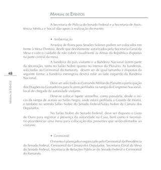 MANUAL DE EVENTOS
                                      A Secretaria de Polícia do Senado Federal e a Secretaria de Assis-
                    tência Médica e Social dão apoio à realização do evento.


                                       • Ambientação
                                        Arranjos de flores para Sessões Solenes podem ser colocados em
                    frente à Mesa Diretora, desde que devidamente autorizados pela Secretaria-Geral da
                    Mesa e com o cuidado de não cobrir visualmente as Armas da República dispostas
                    na parte central da mesa.
                                       A bandeira do país visitante e a Bandeira Nacional fazem parte
                    da decoração, tanto no Salão Nobre quanto no interior do Plenário. As bandeiras,
                    solicitadas ao Cerimonial do Itamaraty, devem ser de igual tamanho e dispostas da
48                  seguinte forma: a bandeira estrangeira deverá estar ao lado esquerdo da Bandeira
                    Nacional.
MANUAL DE EVENTOS




                                      Deve ser solicitado ao Comando Militar do Planalto a participação
                    dos Dragões ou Granadeiros para ficarem perfilados na rampa do Congresso Nacional,
                    local de chegada da autoridade visitante.
                                      Deve-se colocar tapete vermelho, como passarela, desde o iní-
                    cio da rampa de acesso ao Salão Negro, onde estará perfilada a Guarda de Honra,
                    e também no sentido Salão Nobre do Senado Federal/Salão Nobre da Câmara dos
                    Deputados.
                                      No Salão Nobre do Senado Federal, deve ser disposto o Livro
                    de Ouro para registrar a presença da autoridade na Casa, bem como é necessá-
                    rio providenciar uma mesa para colocação dos presentes que serão ofertados ao
                    visitante.


                                       • Cerimonial
                                      O evento é planejado e organizado pelo Cerimonial da Presidência
                    do Senado Federal, Cerimonial da Câmara dos Deputados, Secretaria-Geral da Mesa
                    do Senado Federal, Secretaria de Relações Públicas do Senado Federal e Cerimonial
                    do Itamaraty.
 