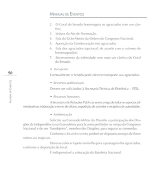 MANUAL DE EVENTOS
                                         2.    O Coral do Senado homenageia os agraciados com um cân-
                                              tico.
                                         3.   Leitura do Ato de Nomeação.
                                         4.   Fala do Grão-Mestre da Ordem do Congresso Nacional.
                                         5. Aposição da Condecoração nos agraciados.
                                         6.   Fala dos agraciados (opcional, de acordo com o número de
                                              homenageados).
                                         7.   Encerramento da solenidade com mais um cântico do Coral
                                              do Senado.

                                         • Transporte
50                                       Eventualmente o Senado pode oferecer transporte aos agraciados.
MANUAL DE EVENTOS




                                         • Recursos audiovisuais
                                         Devem ser solicitados à Secretaria Técnica de Eletrônica – STEL.

                                         • Recursos humanos
                                          A Secretaria de Relações Públicas se encarrega de todos os aspectos ad-
                    ministrativos: elaboração e envio de ofícios, expedição de convites e receptivo de autoridades.

                                         • Ambientação
                                      Solicitar ao Comando Militar do Planalto a participação dos Dra-
                    gões da Independência ou Granadeiros para ficarem perfilados na rampa do Congresso
                    Nacional e de um “bandejeiro”, membro dos Dragões, para segurar as comendas.
                                       Conforme o local do evento, podem ser dispostos arranjos de flores
                    nobres ou tropicais.
                                      Deve-se colocar tapete vermelho para a passagem dos agraciados,
                    conforme a disposição do local.
                                         É indispensável a colocação da Bandeira Nacional.
 