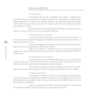 MANUAL DE EVENTOS
                                        • Participantes
                                        A definição da lista de convidados está sujeita a adequações,
                    conforme o fim a que se destina a Sessão. Em geral, são convidados os integrantes do
                    Corpo Diplomático, Ministros de Estados, Ministros dos Tribunais Superiores, Orga-
                    nimos Internacionais e Representantes dos Estados, além dos convidados do senador
                    que requereu a Sessão.
                                        Parlamentar não recebe convite para a Sessão, visto que a presença
                    nesses eventos, já faz parte de suas atividades rotineiras.

                                       • Estratégia de comunicação
                                       A Ordem do Dia, informativo da Secretaria-Geral da Mesa, é o
                    melhor veículo interno de divulgação das Sessões. Pode ser obtida, diariamente, no
52                  Setor de Avulsos da Casa.
                                       Cobertura fotográfica e jornalística deve ser solicitada à Secretaria
                    Especial de Comunicação Social do Senado Federal.
MANUAL DE EVENTOS




                                       Pode-se providenciar a instalação de um sistema de projeção de
                    imagens em espaços alternativos para os eventos que contarem com grande número de
                    participantes.
                                       • Programação das atividades
                                       A Sessão Especial, que independe de quorum, será convocada em
                    Sessão ou por meio do Diário do Congresso Nacional, e nela somente farão uso da
                    palavra os oradores previamente designados pelo Presidente.
                                       Parlamentar estrangeiro só será recebido em Plenário se o parla-
                    mento do seu país der tratamento igual aos congressistas brasileiros que o visitem.

                                       • Recursos humanos
                                       A Secretaria de Relações Públicas se encarrega do planejamento
                    da Sessão no que diz respeito às providências necessárias à divulgação e ao receptivo
                    das autoridades convidadas, bem como às solicitações aos demais setores da Casa
                    envolvidos na solenidade.
                                      Solicitar à Secretaria da Polícia do Senado Federal e à Secretaria
                    de Assistência Médica e Social apoio para a realização do evento.
 