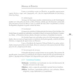 MANUAL DE EVENTOS

                   Como a cerimônia ocorre no Plenário, as questões operacionais
(apoio técnico, copa, som, taquigrafia, etc.) são de responsabilidade da Secretaria-
Geral da Mesa.
                   • Ambientação
                   Arranjos de flores para sessões comemorativas ou de homenagens
podem ser colocados em frente à Mesa Diretora, desde que devidamente autorizado
pela Secretaria-Geral da Mesa e com o cuidado de não cobrir visualmente as Armas
da República dispostas na parte central da mesa.

                    • Cerimonial
                     O roteiro da cerimônia é elaborado pela Secretaria-Geral da Mesa. Em
Sessão Especial, poderão ser admitidos convidados à Mesa e no interior do Plenário. Compos-
ta a Mesa, o Presidente declara aberta a Sessão e esclarece a finalidade da mesma.             53
                   Em Sessões Especiais realizadas com o fim de homenagear autori-
dades, deve-se reservar lugares para os familiares do homenageado, à direita da Mesa




                                                                                              MANUAL DE EVENTOS
Diretora, à esquerda de quem entra no Plenário.
                   Caso o Presidente do Supremo Tribunal Federal ou outras autori-
dades estejam presentes à solenidade, deve-se comunicar à Secretaria-Geral da Mesa
para fins de composição de mesa.

                    • Terceirização de serviços
                   O Senado não possui recepcionistas no seu quadro. Para eventos de
grande porte, é necessária a contratação de empresa especializada em atendimento ao
público. Recepcionistas bilíngües são importantes para apoio ao público estrangeiro.

                    2.1.7   Cerimônias Fúnebres

                    Definição: cerimônia a ser realizada no caso de falecimento de
                     Senador em exercício do cargo.
                    Objetivo: velar o corpo da autoridade e prestar honras fúnebres.
                    Público: familiares, autoridades públicas, civis, militares, líderes
                     religiosos, corpo diplomático e condolentes.
 