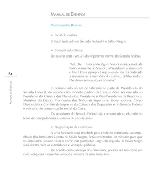 MANUAL DE EVENTOS

                                      PROCEDIMENTOS BÁSICOS:


                                       • Local do velório
                                      O local indicado no Senado Federal é o Salão Negro.

                                       • Comunicado Oficial
                                      De acordo com o art. 26 do Regimento Interno do Senado Federal:

                                                    “Art. 26. Falecendo algum Senador em período de
                                                    funcionamento do Senado, o Presidente comunicará
                                                    o fato à Casa e proporá seja a sessão do dia dedicada
54
                                                    a reverenciar a memória do extinto, deliberando o
                                                    Plenário com qualquer número.”
MANUAL DE EVENTOS




                                      O comunicado oficial do falecimento parte da Presidência do
                    Senado Federal, de acordo com modelo padrão da Casa, e deve ser enviado ao
                    Presidente da Câmara dos Deputados, Presidente e Vice-Presidente da República,
                    Ministros de Estado, Presidentes dos Tribunais Superiores, Governadores, Corpo
                    Diplomático, Comitês de Imprensa da Câmara dos Deputados e do Senado Federal
                    e veículos de comunicação social da Casa.
                                     Os servidores do Senado Federal são comunicados pela rede in-
                    terna de computadores e sistema de alto-falantes.

                                       • Programação da cerimônia
                                        A urna funerária será recebida pelo chefe do cerimonial acompa-
                    nhado dos familiares à porta do Salão Negro. Serão reservados 30 minutos para que
                    os familiares possam velar o corpo em particular. Logo em seguida, o Salão Negro
                    será aberto para as autoridades e visitação pública.
                                       De acordo com o desejo dos familiares, poderá ser realizado um
                    culto religioso momentos antes da retirada da urna funerária.
 