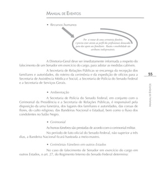 MANUAL DE EVENTOS

                   • Recursos humanos



                                                  Por se tratar de uma cerimônia fúnebre,
                                         é preciso estar atento ao perfil dos profissionais destacados
                                         para dar apoio aos familiares. Razão e sensibilidade são
                                                           atributos indispensáveis.



                  A Diretoria-Geral deve ser imediatamente informada a respeito do
falecimento de um Senador em exercício do cargo, para adotar as medidas cabíveis.
                    A Secretaria de Relações Públicas se encarrega da recepção dos
familiares e autoridades, do roteiro da cerimônia e da expedição de ofícios para a                        55
Secretaria de Assistência Médica e Social, a Secretaria de Polícia do Senado Federal
e a Secretaria de Serviços Gerais.




                                                                                                         MANUAL DE EVENTOS
                   • Ambientação
                     A Secretaria de Polícia do Senado Federal, em conjunto com o
Cerimonial da Presidência e a Secretaria de Relações Públicas, é responsável pela
disposição da urna funerária, dos lugares dos familiares e autoridades, das coroas de
flores, do culto religioso, das Bandeiras Nacional e Estadual, bem como o fluxo dos
condolentes no Salão Negro.

                   • Cerimonial
                   As honras fúnebres são prestadas de acordo com o cerimonial militar.
                   No período de luto oficial do Senado Federal, não superior a três
dias, a Bandeira Nacional ficará hasteada a meio-mastro.

                   • Cerimônias Fúnebres em outros Estados
                    No caso de falecimento de Senador em exercício do cargo em
outros Estados, o art. 27, do Regimento Interno do Senado Federal determina:
 